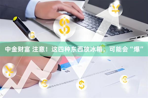 中金财富 注意！这四种东西放冰箱，可能会“爆”