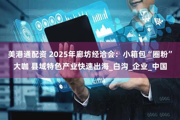 美港通配资 2025年廊坊经洽会：小箱包“圈粉”大咖 县域特色产业快速出海_白沟_企业_中国