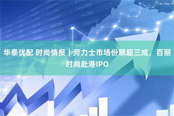 华泰优配 时尚情报｜劳力士市场份额超三成，百丽时尚赴港IPO