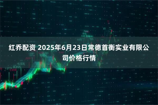 红乔配资 2025年6月23日常德首衡实业有限公司价格行情