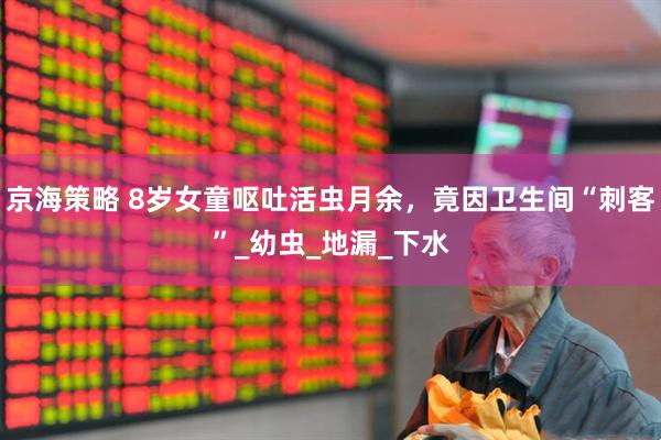 京海策略 8岁女童呕吐活虫月余，竟因卫生间“刺客”_幼虫_地漏_下水