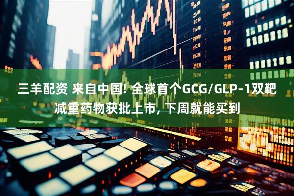 三羊配资 来自中国! 全球首个GCG/GLP-1双靶减重药物获批上市, 下周就能买到