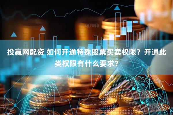 投赢网配资 如何开通特殊股票买卖权限？开通此类权限有什么要求？