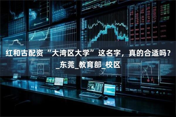 红和古配资 “大湾区大学” 这名字，真的合适吗？_东莞_教育部_校区