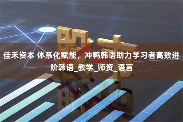 佳禾资本 体系化赋能，冲鸭韩语助力学习者高效进阶韩语_教学_师资_语言