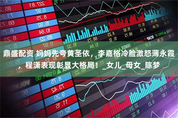 鼎盛配资 妈妈先夸黄圣依，李嘉格冷脸激怒薄永霞，程潇表现彰显大格局！_女儿_母女_陈梦
