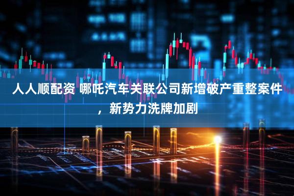 人人顺配资 哪吒汽车关联公司新增破产重整案件，新势力洗牌加剧