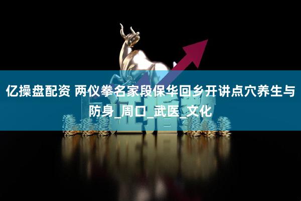 亿操盘配资 两仪拳名家段保华回乡开讲点穴养生与防身_周口_武医_文化