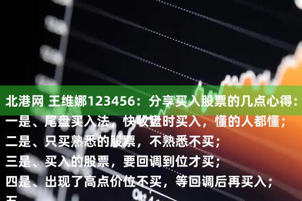 北港网 王维娜123456：分享买入股票的几点心得：
一是、尾盘买入法，快收盘时买入，懂的人都懂；
二是、只买熟悉的股票，不熟悉不买；
三是、买入的股票，要回调到位才买；
四是、出现了高点价位不买，等回调后再买入；
五