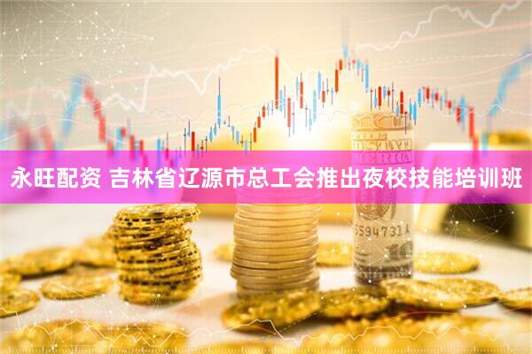 永旺配资 吉林省辽源市总工会推出夜校技能培训班
