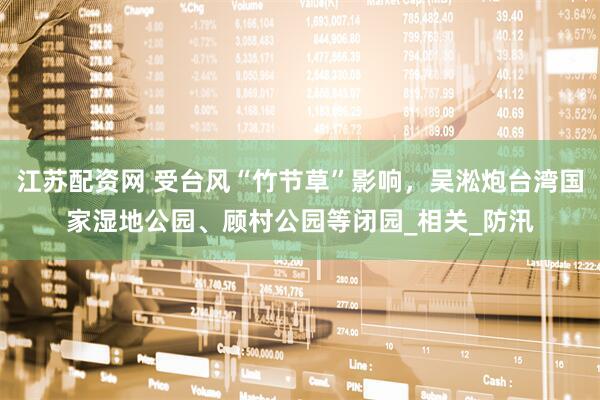 江苏配资网 受台风“竹节草”影响，吴淞炮台湾国家湿地公园、顾村公园等闭园_相关_防汛