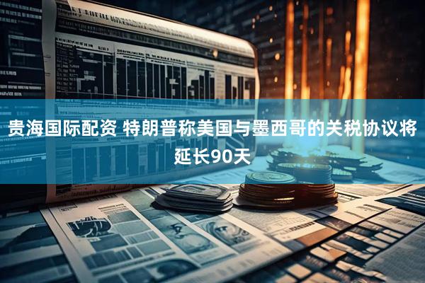 贵海国际配资 特朗普称美国与墨西哥的关税协议将延长90天