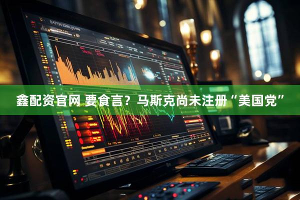 鑫配资官网 要食言？马斯克尚未注册“美国党”