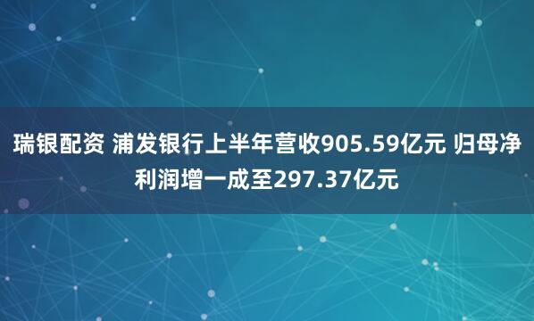 瑞银配资 浦发银行上半年营收905.59亿元 归母净利润增一成至297.37亿元
