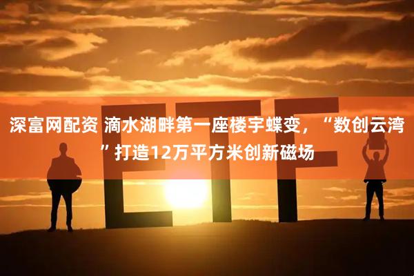 深富网配资 滴水湖畔第一座楼宇蝶变，“数创云湾”打造12万平方米创新磁场