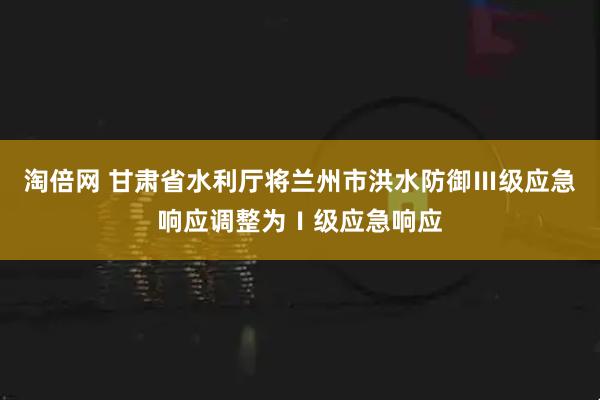 淘倍网 甘肃省水利厅将兰州市洪水防御Ⅲ级应急响应调整为Ⅰ级应急响应