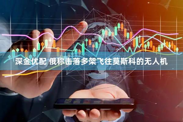 深金优配 俄称击落多架飞往莫斯科的无人机