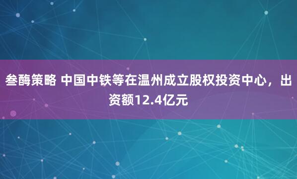 叁酶策略 中国中铁等在温州成立股权投资中心，出资额12.4亿元
