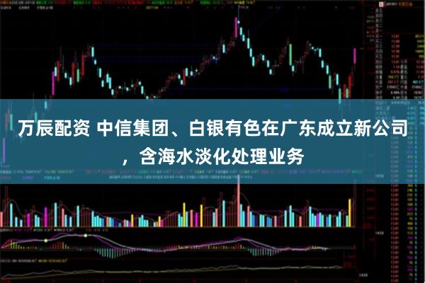 万辰配资 中信集团、白银有色在广东成立新公司，含海水淡化处理业务