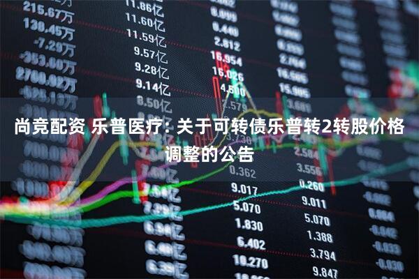 尚竞配资 乐普医疗: 关于可转债乐普转2转股价格调整的公告
