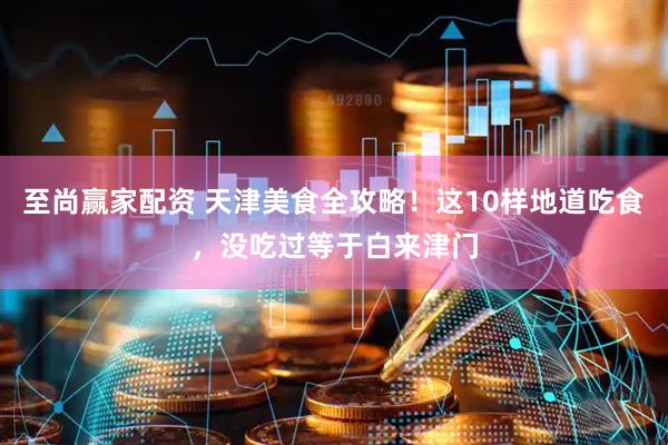 至尚赢家配资 天津美食全攻略！这10样地道吃食，没吃过等于白来津门