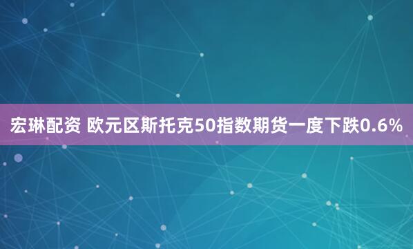 宏琳配资 欧元区斯托克50指数期货一度下跌0.6%