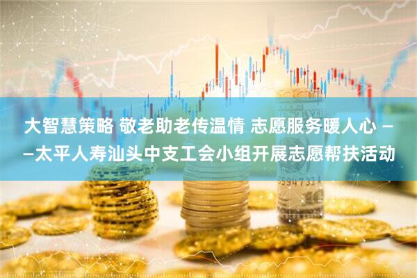 大智慧策略 敬老助老传温情 志愿服务暖人心 ——太平人寿汕头中支工会小组开展志愿帮扶活动