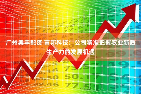 广州典丰配资 富邦科技:公司精准把握农业新质生产力的发展机遇