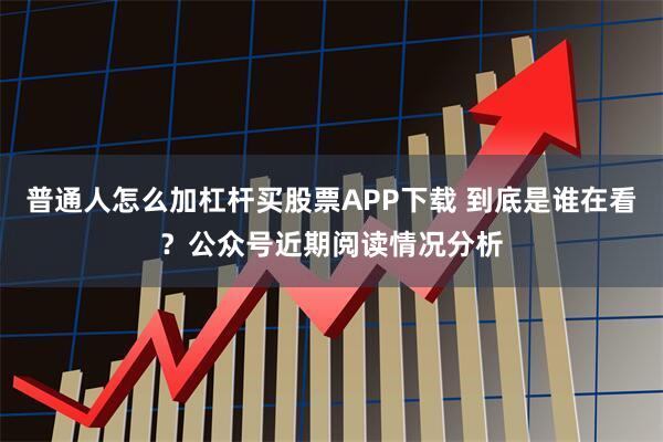 普通人怎么加杠杆买股票APP下载 到底是谁在看？公众号近期阅读情况分析