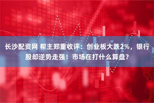 长沙配资网 帮主郑重收评:创业板大跌2%,银行股却逆势走强!市场在打什么算盘?