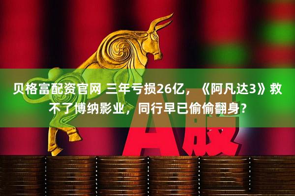 贝格富配资官网 三年亏损26亿,《阿凡达3》救不了博纳影业,同行早已偷偷翻身?