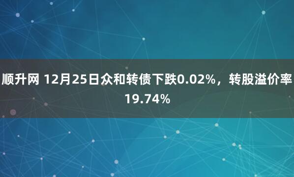 顺升网 12月25日众和转债下跌0.02%,转股溢价率19.74%