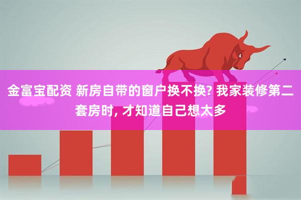 金富宝配资 新房自带的窗户换不换? 我家装修第二套房时, 才知道自己想太多