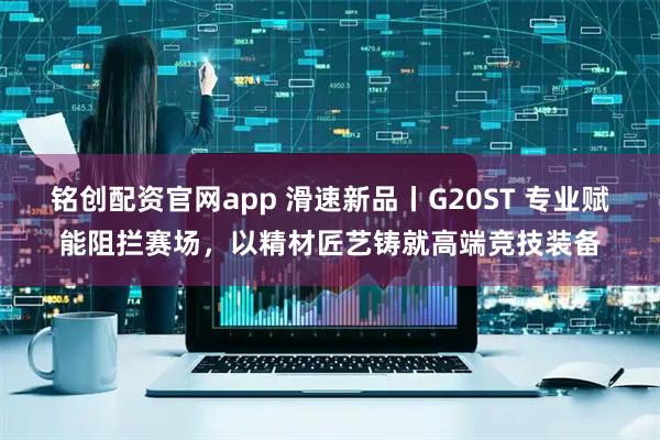 铭创配资官网app 滑速新品丨G20ST 专业赋能阻拦赛场，以精材匠艺铸就高端竞技装备