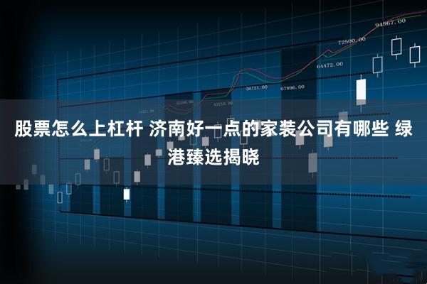 股票怎么上杠杆 济南好一点的家装公司有哪些 绿港臻选揭晓