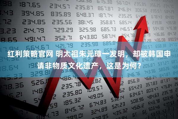 红利策略官网 明太祖朱元璋一发明，却被韩国申请非物质文化遗产，这是为何？