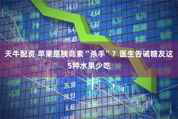 天牛配资 苹果是胰岛素“杀手”？医生告诫糖友这5种水果少吃