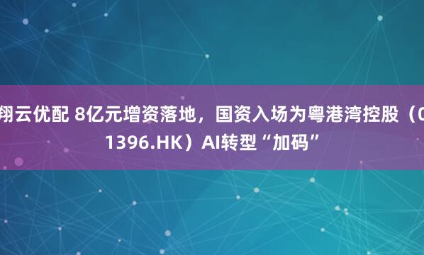 翔云优配 8亿元增资落地，国资入场为粤港湾控股（01396.HK）AI转型“加码”