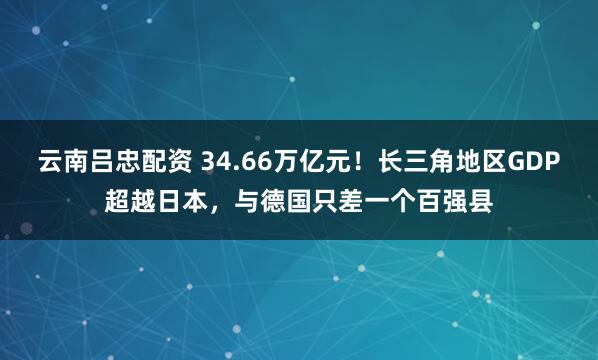 云南吕忠配资 34.66万亿元！长三角地区GDP超越日本，与德国只差一个百强县