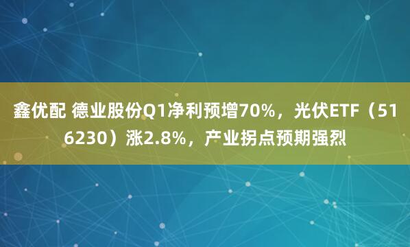 鑫优配 德业股份Q1净利预增70%，光伏ETF（516230）涨2.8%，产业拐点预期强烈