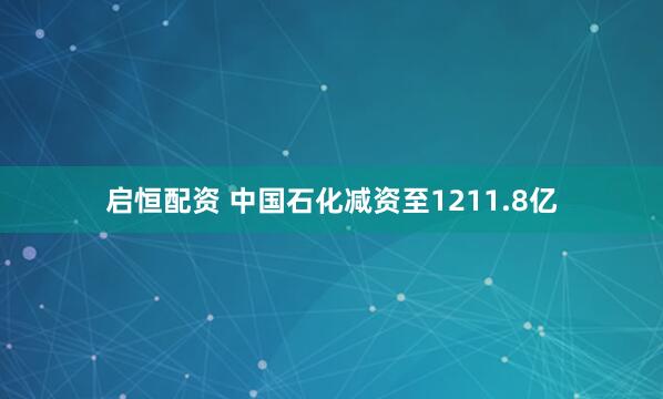 启恒配资 中国石化减资至1211.8亿