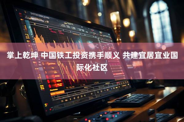 掌上乾坤 中国铁工投资携手顺义 共建宜居宜业国际化社区