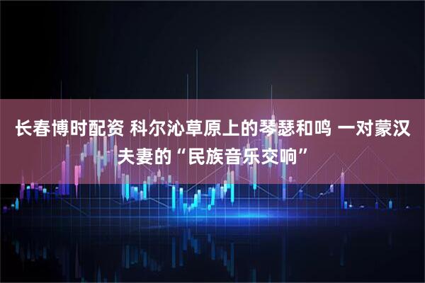 长春博时配资 科尔沁草原上的琴瑟和鸣 一对蒙汉夫妻的“民族音乐交响”