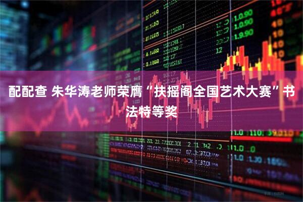 配配查 朱华涛老师荣膺“扶摇阁全国艺术大赛”书法特等奖